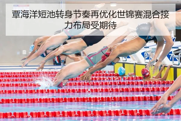 覃海洋短池转身节奏再优化世锦赛混合接力布局受期待
